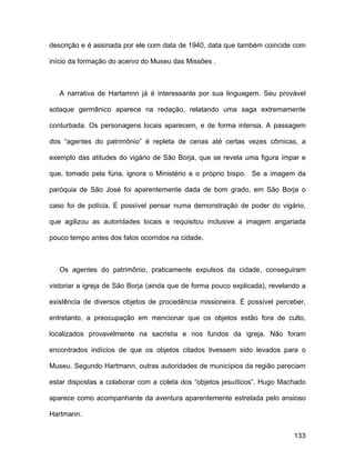 descrição e é assinada por ele com data de 1940, data que também coincide com

início da formação do acervo do Museu das Missões .



   A narrativa de Hartamnn já é interessante por sua linguagem. Seu provável

sotaque germânico aparece na redação, relatando uma saga extremamente

conturbada. Os personagens locais aparecem, e de forma intensa. A passagem

dos “agentes do patrimônio” é repleta de cenas até certas vezes cômicas, a

exemplo das atitudes do vigário de São Borja, que se revela uma figura ímpar e

que, tomado pela fúria, ignora o Ministério e o próprio bispo. Se a imagem da

paróquia de São José foi aparentemente dada de bom grado, em São Borja o

caso foi de polícia. É possível pensar numa demonstração de poder do vigário,

que agilizou as autoridades locais e requisitou inclusive a imagem angariada

pouco tempo antes dos fatos ocorridos na cidade.



   Os agentes do patrimônio, praticamente expulsos da cidade, conseguiram

vistoriar a igreja de São Borja (ainda que de forma pouco explicada), revelando a

existência de diversos objetos de procedência missioneira. É possível perceber,

entretanto, a preocupação em mencionar que os objetos estão fora de culto,

localizados provavelmente na sacristia e nos fundos da igreja. Não foram

encontrados indícios de que os objetos citados tivessem sido levados para o

Museu. Segundo Hartmann, outras autoridades de municípios da região pareciam

estar dispostas a colaborar com a coleta dos “objetos jesuíticos”. Hugo Machado

aparece como acompanhante da aventura aparentemente estrelada pelo ansioso

Hartmann.


                                                                             133
 