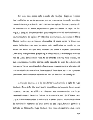 Em todos estes casos, ação e reação são violentas. Depois de retirados

das localidades, os santos passaram por um processo de relocação simbólica,

passando de imagens de culto para objetos museológicos. Se esse processo não

foi imediato e muito menos experimentado pelos moradores da região de São

Miguel, a pesquisa etnográfica indica que ainda permanece na memória coletiva o

trauma resultante da ação do IPHAN sobre a comunidade. A pesquisa de Flávio

Silveira mostrou que as imagens observadas há pouco tempo no Museu por

alguns habitantes foram descritas como muito modificadas em relação ao que

seriam no tempo em que ainda estavam em casas e capelas comunitárias

(2004:514). A religiosidade, que por algum tempo motivou a manutenção da ida de

fiéis ao Museu para acender velas, foi se tornando cada vez mais escassa, até

que perdurasse na memória apenas a ação passada. Os laços de pertencimento

que compunham a memória coletiva foram sendo progressivamente alterados, até

que o sustentáculo material que dava suporte à devoção se tornou um lugar para

os milhares de visitantes que se deslocam para ver as ruínas de São Miguel.



      A intenção aqui não é a de caracterizar negativamente a ação de Hugo

Machado. Como já foi dito, seu trabalho possibilitou a salvaguarda de um acervo

numeroso, exposto ao público e integrado aos remanescentes que foram

reconhecidos como Patrimônio Cultural da Humanidade pela UNESCO em 1983.

O que se mostra relevante é o trânsito que o zelador possuiu nos quadros sociais

da memória dos habitantes do então distrito de São Miguel, tomando por base a

definição de Halbwachs. Hugo Machado vive, mas principalmente atua, numa


                                                                              134
 