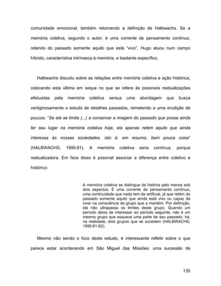 comunidade emocional, também retomando a definição de Halbwachs. Se a

memória coletiva, segundo o autor, é uma corrente de pensamento contínuo,

retendo do passado somente aquilo que está “vivo”, Hugo atuou num campo

híbrido, característica intrínseca à memória, e bastante específico.



   Halbwachs discutiu sobre as relações entre memória coletiva e ação histórica,

colocando esta última em xeque no que se refere às possíveis reatualizações

efetuadas    pela   memória     coletiva   versus   uma    abordagem      que    busca

vertiginosamente o estudo de detalhes passados, remetendo a uma erudição de

poucos: “Se ela se limita (...) a conservar a imagem do passado que possa ainda

ter seu lugar na memória coletiva hoje, ela apenas retém aquilo que ainda

interessa às nossas sociedades, isto é, em resumo, bem pouca coisa”

(HALBWACHS,         1990:81).   A   memória     coletiva   seria   contínua,    porque

reatualizadora. Em face disso é possível associar a diferença entre coletivo e

histórico:


                            A memória coletiva se distingue da história pelo menos sob
                            dois aspectos. É uma corrente de pensamento contínuo,
                            uma continuidade que nada tem de artificial, já que retém do
                            passado somente aquilo que ainda está vivo ou capaz de
                            viver na consciência do grupo que a mantém. Por definição,
                            ela não ultrapassa os limites deste grupo. Quando um
                            período deixa de interessar ao período seguinte, não é um
                            mesmo grupo que esquece uma parte de seu passado: há,
                            na realidade, dois grupos que se sucedem (HALBWACHS,
                            1990:81-82).


   Mesmo não sendo o foco deste estudo, é interessante refletir sobre o que

parece estar acontecendo em São Miguel das Missões: uma sucessão de




                                                                                   135
 
