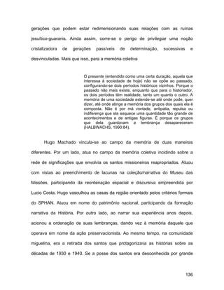 gerações que podem estar redimensionando suas relações com as ruínas

jesuítico-guaranis. Ainda assim, corre-se o perigo de privilegiar uma noção

cristalizadora   de   gerações   passíveis   de    determinação,     sucessivas     e

desvinculadas. Mais que isso, para a memória coletiva


                          O presente (entendido como uma certa duração, aquela que
                          interessa à sociedade de hoje) não se opõe ao passado,
                          configurando-se dois períodos históricos vizinhos. Porque o
                          passado não mais existe, enquanto que para o historiador,
                          os dois períodos têm realidade, tanto um quanto o outro. A
                          memória de uma sociedade estende-se até onde pode, quer
                          dizer, até onde atinge a memória dos grupos dos quais ela é
                          composta. Não é por má vontade, antipatia, repulsa ou
                          indiferença que ela esquece uma quantidade tão grande de
                          acontecimentos e de antigas figuras. É porque os grupos
                          que dela guardavam a lembrança desapareceram
                          (HALBWACHS, 1990:84).


       Hugo Machado vincula-se ao campo da memória de duas maneiras

diferentes. Por um lado, atua no campo da memória coletiva incidindo sobre a

rede de significações que envolvia os santos missioneiros reapropriados. Atuou

com vistas ao preenchimento de lacunas na coleção/narrativa do Museu das

Missões, participando da reordenação espacial e discursiva empreendida por

Lucio Costa. Hugo vasculhou as casas da região orientado pelos critérios formais

do SPHAN. Atuou em nome do patrimônio nacional, participando da formação

narrativa da História. Por outro lado, ao narrar sua experiência anos depois,

acionou a ordenação de suas lembranças, dando vez à memória daquele que

operava em nome da ação preservacionista. Ao mesmo tempo, na comunidade

miguelina, era a retirada dos santos que protagonizava as histórias sobre as

décadas de 1930 e 1940. Se a posse dos santos era desconhecida por grande



                                                                                  136
 