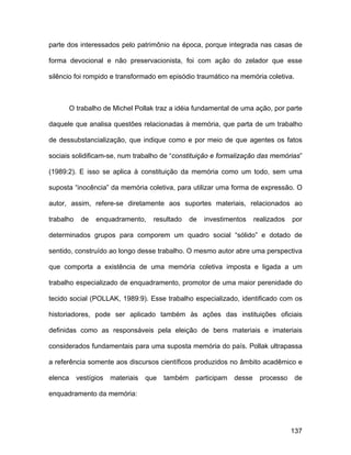 parte dos interessados pelo patrimônio na época, porque integrada nas casas de

forma devocional e não preservacionista, foi com ação do zelador que esse

silêncio foi rompido e transformado em episódio traumático na memória coletiva.



         O trabalho de Michel Pollak traz a idéia fundamental de uma ação, por parte

daquele que analisa questões relacionadas à memória, que parta de um trabalho

de dessubstancialização, que indique como e por meio de que agentes os fatos

sociais solidificam-se, num trabalho de “constituição e formalização das memórias”

(1989:2). E isso se aplica à constituição da memória como um todo, sem uma

suposta “inocência” da memória coletiva, para utilizar uma forma de expressão. O

autor, assim, refere-se diretamente aos suportes materiais, relacionados ao

trabalho    de   enquadramento,      resultado    de   investimentos    realizados   por

determinados grupos para comporem um quadro social “sólido” e dotado de

sentido, construído ao longo desse trabalho. O mesmo autor abre uma perspectiva

que comporta a existência de uma memória coletiva imposta e ligada a um

trabalho especializado de enquadramento, promotor de uma maior perenidade do

tecido social (POLLAK, 1989:9). Esse trabalho especializado, identificado com os

historiadores, pode ser aplicado também às ações das instituições oficiais

definidas como as responsáveis pela eleição de bens materiais e imateriais

considerados fundamentais para uma suposta memória do país. Pollak ultrapassa

a referência somente aos discursos científicos produzidos no âmbito acadêmico e

elenca     vestígios   materiais   que   também    participam   desse    processo     de

enquadramento da memória:




                                                                                     137
 