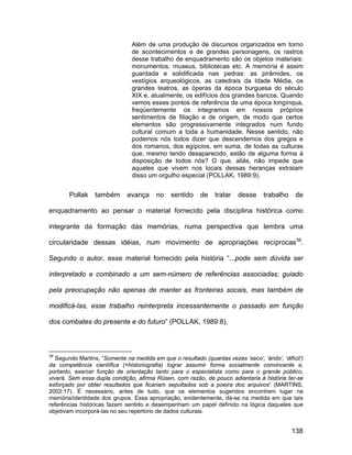 Além de uma produção de discursos organizados em torno
                                de acontecimentos e de grandes personagens, os rastros
                                desse trabalho de enquadramento são os objetos materiais:
                                monumentos, museus, bibliotecas etc. A memória é assim
                                guardada e solidificada nas pedras: as pirâmides, os
                                vestígios arqueológicos, as catedrais da Idade Média, os
                                grandes teatros, as óperas da época burguesa do século
                                XIX e, atualmente, os edifícios dos grandes bancos. Quando
                                vemos esses pontos de referência de uma época longínqua,
                                freqüentemente os integramos em nossos próprios
                                sentimentos de filiação e de origem, de modo que certos
                                elementos são progressivamente integrados num fundo
                                cultural comum a toda a humanidade. Nesse sentido, não
                                podemos nós todos dizer que descendemos dos gregos e
                                dos romanos, dos egípcios, em suma, de todas as culturas
                                que, mesmo tendo desaparecido, estão de alguma forma à
                                disposição de todos nós? O que, aliás, não impede que
                                aqueles que vivem nos locais dessas heranças extraiam
                                disso um orgulho especial (POLLAK, 1989:9).


        Pollak    também      avança      no    sentido    de    tratar   desse     trabalho    de

enquadramento ao pensar o material fornecido pela disciplina histórica como

integrante da formação das memórias, numa perspectiva que lembra uma

circularidade dessas idéias, num movimento de apropriações recíprocas39.

Segundo o autor, esse material fornecido pela história “...pode sem dúvida ser

interpretado e combinado a um sem-número de referências associadas; guiado

pela preocupação não apenas de manter as fronteiras socais, mas também de

modificá-las, esse trabalho reinterpreta incessantemente o passado em função

dos combates do presente e do futuro” (POLLAK, 1989:8).



39
   Segundo Martins, “Somente na medida em que o resultado (quantas vezes ‘seco’, ‘árido’, ‘difícil’)
da competência científica (=historiografia) lograr assumir forma socialmente convincente e,
portanto, exercer função de orientação tanto para o especialista como para o grande público,
viverá. Sem essa dupla condição, afirma Rüsen, com razão, de pouco adiantaria à história ter-se
esforçado por obter resultados que ficariam sepultados sob a poeira dos arquivos” (MARTINS,
2002:17). É necessário, antes de tudo, que os elementos sugeridos encontrem lugar na
memória/identidade dos grupos. Essa apropriação, evidentemente, dá-se na medida em que tais
referências históricas fazem sentido e desempenham um papel definido na lógica daqueles que
objetivam incorporá-las no seu repertório de dados culturais.


                                                                                               138
 