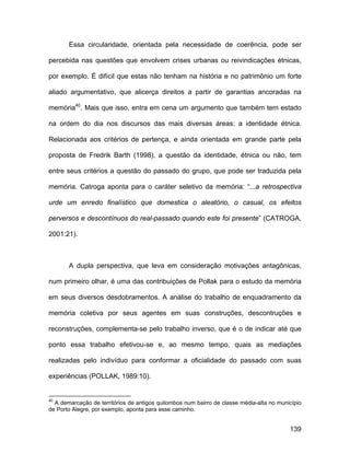 Essa circularidade, orientada pela necessidade de coerência, pode ser

percebida nas questões que envolvem crises urbanas ou reivindicações étnicas,

por exemplo. É difícil que estas não tenham na história e no patrimônio um forte

aliado argumentativo, que alicerça direitos a partir de garantias ancoradas na

memória40. Mais que isso, entra em cena um argumento que também tem estado

na ordem do dia nos discursos das mais diversas áreas: a identidade étnica.

Relacionada aos critérios de pertença, e ainda orientada em grande parte pela

proposta de Fredrik Barth (1998), a questão da identidade, étnica ou não, tem

entre seus critérios a questão do passado do grupo, que pode ser traduzida pela

memória. Catroga aponta para o caráter seletivo da memória: “...a retrospectiva

urde um enredo finalístico que domestica o aleatório, o casual, os efeitos

perversos e descontínuos do real-passado quando este foi presente” (CATROGA,

2001:21).



       A dupla perspectiva, que leva em consideração motivações antagônicas,

num primeiro olhar, é uma das contribuições de Pollak para o estudo da memória

em seus diversos desdobramentos. A análise do trabalho de enquadramento da

memória coletiva por seus agentes em suas construções, descontruções e

reconstruções, complementa-se pelo trabalho inverso, que é o de indicar até que

ponto essa trabalho efetivou-se e, ao mesmo tempo, quais as mediações

realizadas pelo indivíduo para conformar a oficialidade do passado com suas

experiências (POLLAK, 1989:10).


40
  A demarcação de territórios de antigos quilombos num bairro de classe média-alta no município
de Porto Alegre, por exemplo, aponta para esse caminho.


                                                                                          139
 