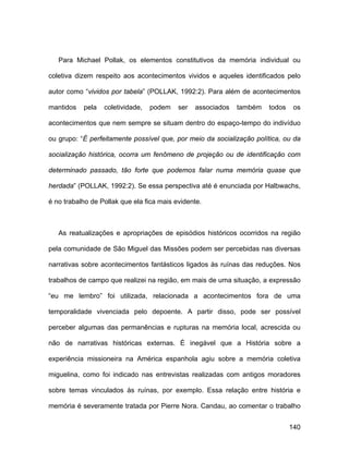 Para Michael Pollak, os elementos constitutivos da memória individual ou

coletiva dizem respeito aos acontecimentos vividos e aqueles identificados pelo

autor como “vividos por tabela” (POLLAK, 1992:2). Para além de acontecimentos

mantidos   pela   coletividade,   podem    ser   associados   também   todos    os

acontecimentos que nem sempre se situam dentro do espaço-tempo do indivíduo

ou grupo: “É perfeitamente possível que, por meio da socialização política, ou da

socialização histórica, ocorra um fenômeno de projeção ou de identificação com

determinado passado, tão forte que podemos falar numa memória quase que

herdada” (POLLAK, 1992:2). Se essa perspectiva até é enunciada por Halbwachs,

é no trabalho de Pollak que ela fica mais evidente.



   As reatualizações e apropriações de episódios históricos ocorridos na região

pela comunidade de São Miguel das Missões podem ser percebidas nas diversas

narrativas sobre acontecimentos fantásticos ligados às ruínas das reduções. Nos

trabalhos de campo que realizei na região, em mais de uma situação, a expressão

“eu me lembro” foi utilizada, relacionada a acontecimentos fora de uma

temporalidade vivenciada pelo depoente. A partir disso, pode ser possível

perceber algumas das permanências e rupturas na memória local, acrescida ou

não de narrativas históricas externas. É inegável que a História sobre a

experiência missioneira na América espanhola agiu sobre a memória coletiva

miguelina, como foi indicado nas entrevistas realizadas com antigos moradores

sobre temas vinculados às ruínas, por exemplo. Essa relação entre história e

memória é severamente tratada por Pierre Nora. Candau, ao comentar o trabalho


                                                                               140
 