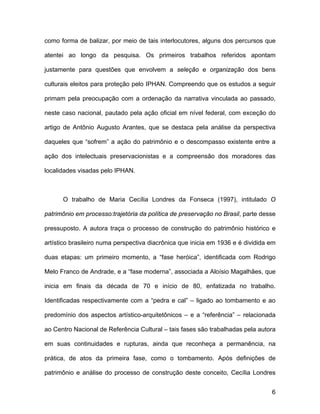 como forma de balizar, por meio de tais interlocutores, alguns dos percursos que

atentei ao longo da pesquisa. Os primeiros trabalhos referidos apontam

justamente para questões que envolvem a seleção e organização dos bens

culturais eleitos para proteção pelo IPHAN. Compreendo que os estudos a seguir

primam pela preocupação com a ordenação da narrativa vinculada ao passado,

neste caso nacional, pautado pela ação oficial em nível federal, com exceção do

artigo de Antônio Augusto Arantes, que se destaca pela análise da perspectiva

daqueles que “sofrem” a ação do patrimônio e o descompasso existente entre a

ação dos intelectuais preservacionistas e a compreensão dos moradores das

localidades visadas pelo IPHAN.



      O trabalho de Maria Cecília Londres da Fonseca (1997), intitulado O

patrimônio em processo:trajetória da política de preservação no Brasil, parte desse

pressuposto. A autora traça o processo de construção do patrimônio histórico e

artístico brasileiro numa perspectiva diacrônica que inicia em 1936 e é dividida em

duas etapas: um primeiro momento, a “fase heróica”, identificada com Rodrigo

Melo Franco de Andrade, e a “fase moderna”, associada a Aloísio Magalhães, que

inicia em finais da década de 70 e início de 80, enfatizada no trabalho.

Identificadas respectivamente com a “pedra e cal” – ligado ao tombamento e ao

predomínio dos aspectos artístico-arquitetônicos – e a “referência” – relacionada

ao Centro Nacional de Referência Cultural – tais fases são trabalhadas pela autora

em suas continuidades e rupturas, ainda que reconheça a permanência, na

prática, de atos da primeira fase, como o tombamento. Após definições de

patrimônio e análise do processo de construção deste conceito, Cecília Londres


                                                                                 6
 