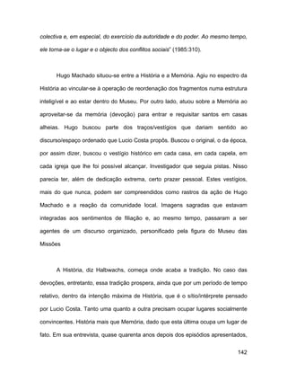 colectiva e, em especial, do exercício da autoridade e do poder. Ao mesmo tempo,

ele torna-se o lugar e o objecto dos conflitos sociais” (1985:310).



      Hugo Machado situou-se entre a História e a Memória. Agiu no espectro da

História ao vincular-se à operação de reordenação dos fragmentos numa estrutura

inteligível e ao estar dentro do Museu. Por outro lado, atuou sobre a Memória ao

aproveitar-se da memória (devoção) para entrar e requisitar santos em casas

alheias. Hugo buscou parte dos traços/vestígios que dariam sentido ao

discurso/espaço ordenado que Lucio Costa propôs. Buscou o original, o da época,

por assim dizer, buscou o vestígio histórico em cada casa, em cada capela, em

cada igreja que lhe foi possível alcançar. Investigador que seguia pistas. Nisso

parecia ter, além de dedicação extrema, certo prazer pessoal. Estes vestígios,

mais do que nunca, podem ser compreendidos como rastros da ação de Hugo

Machado e a reação da comunidade local. Imagens sagradas que estavam

integradas aos sentimentos de filiação e, ao mesmo tempo, passaram a ser

agentes de um discurso organizado, personificado pela figura do Museu das

Missões



      A História, diz Halbwachs, começa onde acaba a tradição. No caso das

devoções, entretanto, essa tradição prospera, ainda que por um período de tempo

relativo, dentro da intenção máxima de História, que é o sítio/intérprete pensado

por Lucio Costa. Tanto uma quanto a outra precisam ocupar lugares socialmente

convincentes. História mais que Memória, dado que esta última ocupa um lugar de

fato. Em sua entrevista, quase quarenta anos depois dos episódios apresentados,


                                                                             142
 