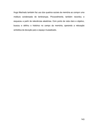 Hugo Machado também faz uso dos quadros sociais de memória ao compor uma

moldura condensada de lembranças. Provavelmente, também recordou e

esqueceu a partir de relevâncias aleatórias. Com ponto de vista claro e objetivo,

buscou e definiu o histórico no campo da memória, operando a relocação

simbólica da devoção para o espaço musealizado.




                                                                             143
 