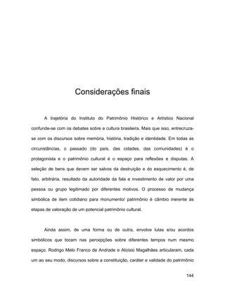 Considerações finais


      A trajetória do Instituto do Patrimônio Histórico e Artístico Nacional

confunde-se com os debates sobre a cultura brasileira. Mais que isso, entrecruza-

se com os discursos sobre memória, história, tradição e identidade. Em todas as

circunstâncias, o passado (do país, das cidades, das comunidades) é o

protagonista e o patrimônio cultural é o espaço para reflexões e disputas. A

seleção de bens que devem ser salvos da destruição e do esquecimento é, de

fato, arbitrária, resultado da autoridade da fala e investimento de valor por uma

pessoa ou grupo legitimado por diferentes motivos. O processo de mudança

simbólica de item cotidiano para monumento/ patrimônio é câmbio inerente às

etapas de valoração de um potencial patrimônio cultural.



      Ainda assim, de uma forma ou de outra, envolve lutas e/ou acordos

simbólicos que tocam nas percepções sobre diferentes tempos num mesmo

espaço. Rodrigo Melo Franco de Andrade e Aloísio Magalhães articularam, cada

um ao seu modo, discursos sobre a constituição, caráter e validade do patrimônio


                                                                             144
 