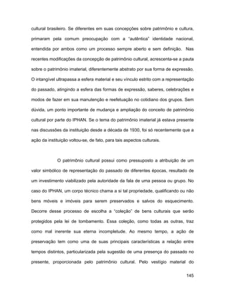 cultural brasileiro. Se diferentes em suas concepções sobre patrimônio e cultura,

primaram pela comum preocupação com a “autêntica” identidade nacional,

entendida por ambos como um processo sempre aberto e sem definição. Nas

recentes modificações da concepção de patrimônio cultural, acrescenta-se a pauta

sobre o patrimônio imaterial, diferentemente abstrato por sua forma de expressão.

O intangível ultrapassa a esfera material e seu vínculo estrito com a representação

do passado, atingindo a esfera das formas de expressão, saberes, celebrações e

modos de fazer em sua manutenção e reefetuação no cotidiano dos grupos. Sem

dúvida, um ponto importante de mudança e ampliação do conceito de patrimônio

cultural por parte do IPHAN. Se o tema do patrimônio imaterial já estava presente

nas discussões da instituição desde a década de 1930, foi só recentemente que a

ação da instituição voltou-se, de fato, para tais aspectos culturais.



             O patrimônio cultural possui como pressuposto a atribuição de um

valor simbólico de representação do passado de diferentes épocas, resultado de

um investimento viabilizado pela autoridade da fala de uma pessoa ou grupo. No

caso do IPHAN, um corpo técnico chama a si tal propriedade, qualificando ou não

bens móveis e imóveis para serem preservados e salvos do esquecimento.

Decorre desse processo de escolha a “coleção” de bens culturais que serão

protegidos pela lei de tombamento. Essa coleção, como todas as outras, traz

como mal inerente sua eterna incompletude. Ao mesmo tempo, a ação de

preservação tem como uma de suas principais características a relação entre

tempos distintos, particularizada pela sugestão de uma presença do passado no

presente, proporcionada pelo patrimônio cultural. Pelo vestígio material do


                                                                               145
 