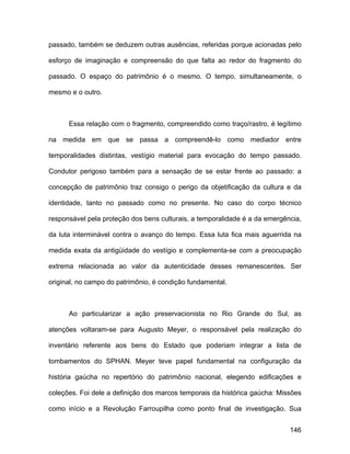 passado, também se deduzem outras ausências, referidas porque acionadas pelo

esforço de imaginação e compreensão do que falta ao redor do fragmento do

passado. O espaço do patrimônio é o mesmo. O tempo, simultaneamente, o

mesmo e o outro.



      Essa relação com o fragmento, compreendido como traço/rastro, é legítimo

na medida em que se passa a compreendê-lo como mediador entre

temporalidades distintas, vestígio material para evocação do tempo passado.

Condutor perigoso também para a sensação de se estar frente ao passado: a

concepção de patrimônio traz consigo o perigo da objetificação da cultura e da

identidade, tanto no passado como no presente. No caso do corpo técnico

responsável pela proteção dos bens culturais, a temporalidade é a da emergência,

da luta interminável contra o avanço do tempo. Essa luta fica mais aguerrida na

medida exata da antigüidade do vestígio e complementa-se com a preocupação

extrema relacionada ao valor da autenticidade desses remanescentes. Ser

original, no campo do patrimônio, é condição fundamental.



      Ao particularizar a ação preservacionista no Rio Grande do Sul, as

atenções voltaram-se para Augusto Meyer, o responsável pela realização do

inventário referente aos bens do Estado que poderiam integrar a lista de

tombamentos do SPHAN. Meyer teve papel fundamental na configuração da

história gaúcha no repertório do patrimônio nacional, elegendo edificações e

coleções. Foi dele a definição dos marcos temporais da histórica gaúcha: Missões

como início e a Revolução Farroupilha como ponto final de investigação. Sua


                                                                            146
 