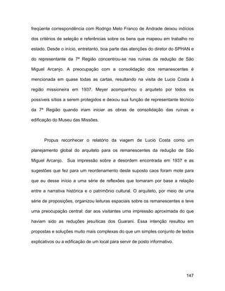 freqüente correspondência com Rodrigo Melo Franco de Andrade deixou indícios

dos critérios de seleção e referências sobre os bens que mapeou em trabalho no

estado. Desde o início, entretanto, boa parte das atenções do diretor do SPHAN e

do representante da 7ª Região concentrou-se nas ruínas da redução de São

Miguel Arcanjo. A preocupação com a consolidação dos remanescentes é

mencionada em quase todas as cartas, resultando na visita de Lucio Costa à

região missioneira em 1937. Meyer acompanhou o arquiteto por todos os

possíveis sítios a serem protegidos e deixou sua função de representante técnico

da 7ª Região quando iriam iniciar as obras de consolidação das ruínas e

edificação do Museu das Missões.



      Propus reconhecer o relatório da viagem de Lucio Costa como um

planejamento global do arquiteto para os remanescentes da redução de São

Miguel Arcanjo.   Sua impressão sobre a desordem encontrada em 1937 e as

sugestões que fez para um reordenamento deste suposto caos foram mote para

que eu desse início a uma série de reflexões que tomaram por base a relação

entre a narrativa histórica e o patrimônio cultural. O arquiteto, por meio de uma

série de proposições, organizou leituras espaciais sobre os remanescentes e teve

uma preocupação central: dar aos visitantes uma impressão aproximada do que

haviam sido as reduções jesuíticas dos Guarani. Essa intenção resultou em

propostas e soluções muito mais complexas do que um simples conjunto de textos

explicativos ou a edificação de um local para servir de posto informativo.




                                                                             147
 