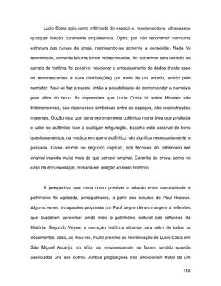 Lucio Costa agiu como intérprete do espaço e, reordenando-o, ultrapassou

qualquer função puramente arquitetônica. Optou por não reconstruir nenhuma

estrutura das ruínas da igreja, restringindo-se somente a consolidar. Nada foi

reinventado, somente leituras foram redirecionadas. Ao aproximar esta decisão ao

campo da história, foi possível relacionar o encadeamento de dados (neste caso

os remanescentes e suas distribuições) por meio de um enredo, urdido pelo

narrador. Aqui se faz presente então a possibilidade de compreender a narrativa

para além do texto. As impressões que Lucio Costa dá sobre Missões são

tridimensionais, são reconexões simbólicas entre os espaços, não reconstruções

materiais. Opção esta que seria extremamente polêmica numa área que privilegia

o valor do autêntico face a qualquer refiguração. Escolha esta passível de bons

questionamentos, na medida em que o autêntico não significa necessariamente o

passado. Como afirmei no segundo capítulo, aos técnicos do patrimônio ser

original importa muito mais do que parecer original. Garantia da prova, como no

caso da documentação primária em relação ao texto histórico.



      A perspectiva que toma como possível a relação entre narratividade e

patrimônio foi agilizada, principalmente, a partir dos estudos de Paul Ricoeur.

Algums vezes, indagações propostas por Paul Veyne deram margem a reflexões

que buscaram aproximar ainda mais o patrimônio cultural das reflexões da

História. Segundo Veyne, a narração histórica situa-se para além de todos os

documentos, caso, ao meu ver, muito próximo da reordenação de Lucio Costa em

São Miguel Arcanjo: no sítio, os remanescentes só fazem sentido quando

associados uns aos outros. Ambas proposições não ambicionam tratar de um


                                                                            148
 