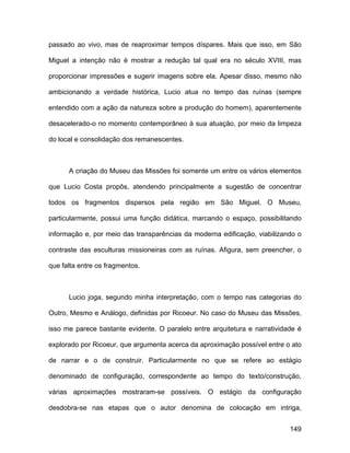 passado ao vivo, mas de reaproximar tempos díspares. Mais que isso, em São

Miguel a intenção não é mostrar a redução tal qual era no século XVIII, mas

proporcionar impressões e sugerir imagens sobre ela. Apesar disso, mesmo não

ambicionando a verdade histórica, Lucio atua no tempo das ruínas (sempre

entendido com a ação da natureza sobre a produção do homem), aparentemente

desacelerado-o no momento contemporâneo à sua atuação, por meio da limpeza

do local e consolidação dos remanescentes.



      A criação do Museu das Missões foi somente um entre os vários elementos

que Lucio Costa propôs, atendendo principalmente a sugestão de concentrar

todos os fragmentos dispersos pela região em São Miguel. O Museu,

particularmente, possui uma função didática, marcando o espaço, possibilitando

informação e, por meio das transparências da moderna edificação, viabilizando o

contraste das esculturas missioneiras com as ruínas. Afigura, sem preencher, o

que falta entre os fragmentos.



      Lucio joga, segundo minha interpretação, com o tempo nas categorias do

Outro, Mesmo e Análogo, definidas por Ricoeur. No caso do Museu das Missões,

isso me parece bastante evidente. O paralelo entre arquitetura e narratividade é

explorado por Ricoeur, que argumenta acerca da aproximação possível entre o ato

de narrar e o de construir. Particularmente no que se refere ao estágio

denominado de configuração, correspondente ao tempo do texto/construção,

várias aproximações mostraram-se possíveis. O estágio da configuração

desdobra-se nas etapas que o autor denomina de colocação em intriga,


                                                                            149
 