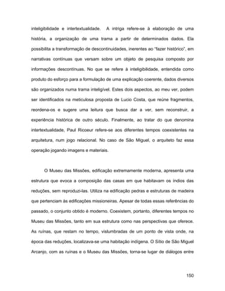 inteligibilidade e intertextualidade.   A intriga refere-se à elaboração de uma

história, a organização de uma trama a partir de determinados dados. Ela

possibilita a transformação de descontinuidades, inerentes ao “fazer histórico”, em

narrativas contínuas que versam sobre um objeto de pesquisa composto por

informações descontínuas. No que se refere à inteligibilidade, entendida como

produto do esforço para a formulação de uma explicação coerente, dados diversos

são organizados numa trama inteligível. Estes dois aspectos, ao meu ver, podem

ser identificados na meticulosa proposta de Lucio Costa, que reúne fragmentos,

reordena-os e sugere uma leitura que busca dar a ver, sem reconstruir, a

experiência histórica de outro século. Finalmente, ao tratar do que denomina

intertextualidade, Paul Ricoeur refere-se aos diferentes tempos coexistentes na

arquitetura, num jogo relacional. No caso de São Miguel, o arquiteto faz essa

operação jogando imagens e materiais.



      O Museu das Missões, edificação extremamente moderna, apresenta uma

estrutura que evoca a composição das casas em que habitavam os índios das

reduções, sem reproduzi-las. Utiliza na edificação pedras e estruturas de madeira

que pertenciam às edificações missioneiras. Apesar de todas essas referências do

passado, o conjunto obtido é moderno. Coexistem, portanto, diferentes tempos no

Museu das Missões, tanto em sua estrutura como nas perspectivas que oferece.

As ruínas, que restam no tempo, vislumbradas de um ponto de vista onde, na

época das reduções, localizava-se uma habitação indígena. O Sítio de São Miguel

Arcanjo, com as ruínas e o Museu das Missões, torna-se lugar de diálogos entre




                                                                               150
 