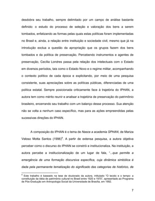 desdobra seu trabalho, sempre delimitado por um campo de análise bastante

definido: o estudo do processo de seleção e valoração dos bens a serem

tombados, enfatizando as formas pelas quais estas políticas foram implementadas

no Brasil e, ainda, a relação entre instituição e sociedade civil, mesmo que já na

introdução exclua a questão da apropriação que os grupos fazem dos bens

tombados e da política de preservação. Percebendo instrumentos e agentes de

preservação, Cecília Londres passa pela relação dos intelectuais com o Estado

em diversos períodos, tais como o Estado Novo e o regime militar, acompanhando

o contexto político de cada época e explicitando, por meio de uma pesquisa

consistente, suas apreciações sobre as políticas públicas, diferenciadas de uma

política estatal. Sempre posicionada criticamente face à trajetória do IPHAN, a

autora tem como mérito reunir e analisar a trajetória de preservação do patrimônio

brasileiro, encerrando seu trabalho com um balanço desse processo. Sua atenção

não se volta a nenhum caso específico, mas para as ações empreendidas pelas

sucessivas direções do IPHAN.



       A composição do IPHAN é o tema de Nasce a academia SPHAN, de Mariza

Veloso Motta Santos (1996)8. A partir de extensa pesquisa, a autora objetiva

perceber como o discurso do IPHAN se constrói e institucionaliza. Na instituição, a

autora percebe a institucionalização de um lugar de fala, “...que permite a

emergência de uma formação discursiva específica, cuja dinâmica simbólica é

dada pela permanente tematização do significado das categorias de histórico, de

8
  Este trabalho é baseado na tese de doutorado da autora, intitulado “O tecido e o tempo: a
constituição da idéia de patrimônio cultural no Brasil entre 1920 e 1970”, apresentado ao Programa
de Pós-Gradução em Antropologia Social da Universidade de Brasília, em 1992.


                                                                                                7
 
