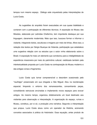 tempos num mesmo espaço. Diálogo este orquestrado pelas interpretações de

Lucio Costa.



      As sugestões do arquiteto foram executadas em sua quase totalidade e

contaram com a participação de diferentes técnicos. A exposição do Museu das

Missões, elaborada por Leônidas Cheferrino, tem importante destaque por sua

linguagem, claramente modernista. Mais que isso, buscava formar e informar o

visitante, integrando textos, esculturas e imagens por meio de linhas. Afora isso, a

redação dos textos por Sérgio Buarque de Holanda, participação que estabelece

uma sugestiva relação com os estudos que o autor vinha elaborando sobre o

Brasil. A exposição foi mais um elemento que corroborou para a inteligibilidade da

experiência missioneira por meio do patrimônio cultural, viabilizada também pela

intertextualidade proposta por Lucio Costa na contraposição do Museu moderno e

das antigas ruínas e fragmentos.



      Lucio Costa quis tornar compreensível a desordem ocasionada pelo

“naufrágio” presenciado em sua chegada a São Miguel. Atou na reordenação

espacial,   limpando   o   entorno   dos   remanescentes,    concentrando    peças,

consolidando estruturas arruinadas e implantando novos espaços para evocar

antigos. Ao mesmo tempo, organizou didaticamente um local destinado aos

visitantes para observação e interpretação. A organização do espaço, ruínas e

Museu, constituiu, por si só, a produção uma narrativa. Segundo a interpretação

que propus, Lucio Costa atuou como um operador da História, acionando

conceitos associados à prática do historiador. Essa equação, antes produto de


                                                                                151
 
