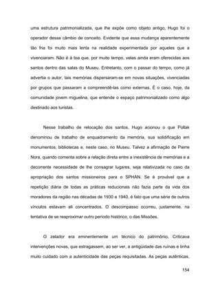 uma estrutura patrimonializada, que lhe expõe como objeto antigo, Hugo foi o

operador desse câmbio de conceito. Evidente que essa mudança aparentemente

tão fria foi muito mais lenta na realidade experimentada por aqueles que a

vivenciaram. Não é à toa que, por muito tempo, velas ainda eram oferecidas aos

santos dentro das salas do Museu. Entretanto, com o passar do tempo, como já

advertia o autor, tais memórias dispersaram-se em novas situações, vivenciadas

por grupos que passaram a compreendê-las como externas. É o caso, hoje, da

comunidade jovem miguelina, que entende o espaço patrimonializado como algo

destinado aos turistas.



      Nesse trabalho de relocação dos santos, Hugo acionou o que Pollak

denominou de trabalho de enquadramento da memória, sua solidificação em

monumentos, bibliotecas e, neste caso, no Museu. Talvez a afirmação de Pierre

Nora, quando comenta sobre a relação direta entre a inexistência de memórias e a

decorrente necessidade de lhe consagrar lugares, seja relativizada no caso da

apropriação dos santos missioneiros para o SPHAN. Se é provável que a

repetição diária de todas as práticas reducionais não fazia parte da vida dos

moradores da região nas décadas de 1930 e 1940, é fato que uma série de outros

vínculos estavam ali concentrados. O descompasso ocorreu, justamente, na

tentativa de se reaproximar outro período histórico, o das Missões.



      O zelador era eminentemente um técnico do patrimônio. Criticava

intervenções novas, que estragassem, ao ser ver, a antigüidade das ruínas e tinha

muito cuidado com a autenticidade das peças requisitadas. As peças autênticas,


                                                                             154
 