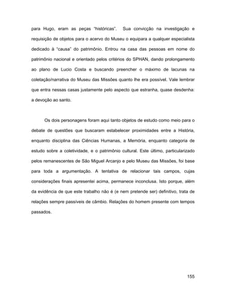 para Hugo, eram as peças “históricas”.       Sua convicção na investigação e

requisição de objetos para o acervo do Museu o equipara a qualquer especialista

dedicado à “causa” do patrimônio. Entrou na casa das pessoas em nome do

patrimônio nacional e orientado pelos critérios do SPHAN, dando prolongamento

ao plano de Lucio Costa e buscando preencher o máximo de lacunas na

coletação/narrativa do Museu das Missões quanto lhe era possível. Vale lembrar

que entra nessas casas justamente pelo aspecto que estranha, quase desdenha:

a devoção ao santo.



      Os dois personagens foram aqui tanto objetos de estudo como meio para o

debate de questões que buscaram estabelecer proximidades entre a História,

enquanto disciplina das Ciências Humanas, a Memória, enquanto categoria de

estudo sobre a coletividade, e o patrimônio cultural. Este último, particularizado

pelos remanescentes de São Miguel Arcanjo e pelo Museu das Missões, foi base

para toda a argumentação. A tentativa de relacionar tais campos, cujas

considerações finais apresentei acima, permanece inconclusa. Isto porque, além

da evidência de que este trabalho não é (e nem pretende ser) definitivo, trata de

relações sempre passíveis de câmbio. Relações do homem presente com tempos

passados.




                                                                              155
 