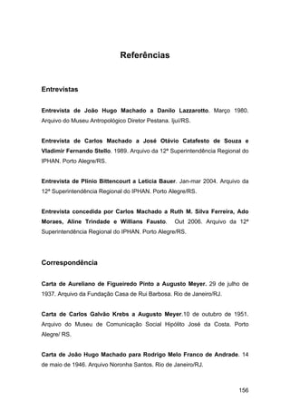 Referências


Entrevistas


Entrevista de João Hugo Machado a Danilo Lazzarotto. Março 1980.
Arquivo do Museu Antropológico Diretor Pestana. Ijuí/RS.


Entrevista de Carlos Machado a José Otávio Catafesto de Souza e
Vladimir Fernando Stello. 1989. Arquivo da 12ª Superintendência Regional do
IPHAN. Porto Alegre/RS.


Entrevista de Plínio Bittencourt a Leticia Bauer. Jan-mar 2004. Arquivo da
12ª Superintendência Regional do IPHAN. Porto Alegre/RS.


Entrevista concedida por Carlos Machado a Ruth M. Silva Ferreira, Ado
Moraes, Aline Trindade e Willians Fausto.         Out 2006. Arquivo da 12ª
Superintendência Regional do IPHAN. Porto Alegre/RS.




Correspondência


Carta de Aureliano de Figueiredo Pinto a Augusto Meyer. 29 de julho de
1937. Arquivo da Fundação Casa de Rui Barbosa. Rio de Janeiro/RJ.


Carta de Carlos Galvão Krebs a Augusto Meyer.10 de outubro de 1951.
Arquivo do Museu de Comunicação Social Hipólito José da Costa. Porto
Alegre/ RS.


Carta de João Hugo Machado para Rodrigo Melo Franco de Andrade. 14
de maio de 1946. Arquivo Noronha Santos. Rio de Janeiro/RJ.



                                                                       156
 