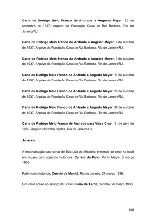 Carta de Rodrigo Melo Franco de Andrade a Augusto Meyer. 25 de
setembro de 1937. Arquivo da Fundação Casa de Rui Barbosa. Rio de
Janeiro/RJ.


Carta de Rodrigo Melo Franco de Andrade a Augusto Meyer. 4 de outubro
de 1937. Arquivo da Fundação Casa de Rui Barbosa. Rio de Janeiro/RJ.


Carta de Rodrigo Melo Franco de Andrade a Augusto Meyer. 9 de outubro
de 1937. Arquivo da Fundação Casa de Rui Barbosa. Rio de Janeiro/RJ.


Carta de Rodrigo Melo Franco de Andrade a Augusto Meyer. 13 de outubro
de 1937. Arquivo da Fundação Casa de Rui Barbosa. Rio de Janeiro/RJ.


Carta de Rodrigo Melo Franco de Andrade a Augusto Meyer. 25 de outubro
de 1937. Arquivo da Fundação Casa de Rui Barbosa. Rio de Janeiro/RJ.


Carta de Rodrigo Melo Franco de Andrade a Augusto Meyer. 30 de outubro
de 1937. Arquivo da Fundação Casa de Rui Barbosa. Rio de Janeiro/RJ.


Carta de Rodrigo Melo Franco de Andrade para Viúva Cravi. 11 de abril de
1950. Arquivo Noronha Santos. Rio de Janeiro/RJ.


Jornais


A reconstituição das ruínas de São Luiz de Missões: pretende-se crear no local
um museu com objectos históricos. Correio do Povo, Porto Alegre, 3 março
1938.


Patrimonio histórico. Correio da Manhã, Rio de Janeiro, 27 março 1938.


Um valor nosso ao serviço do Brasil. Diario da Tarde, Curitiba, 28 março 1938.




                                                                          158
 