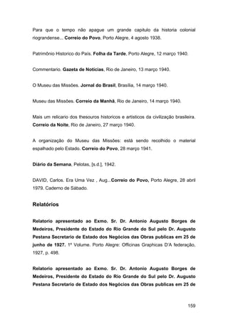 Para que o tempo não apague um grande capitulo da historia colonial
riograndense... Correio do Povo, Porto Alegre, 4 agosto 1938.


Patrimônio Historico do País. Folha da Tarde, Porto Alegre, 12 março 1940.


Commentario. Gazeta de Notícias, Rio de Janeiro, 13 março 1940.


O Museu das Missões. Jornal do Brasil, Brasília, 14 março 1940.


Museu das Missões. Correio da Manhã, Rio de Janeiro, 14 março 1940.


Mais um relicario dos thesouros historicos e artisticos da civilização brasileira.
Correio da Noite, Rio de Janeiro, 27 março 1940.


A organização do Museu das Missões: está sendo recolhido o material
espalhado pelo Estado. Correio do Povo, 28 março 1941.


Diário da Semana, Pelotas, [s.d.], 1942.


DAVID, Carlos. Era Uma Vez , Aug...Correio do Povo, Porto Alegre, 28 abril
1979. Caderno de Sábado.


Relatórios


Relatorio apresentado ao Exmo. Sr. Dr. Antonio Augusto Borges de
Medeiros, Presidente do Estado do Rio Grande do Sul pelo Dr. Augusto
Pestana Secretario de Estado dos Negócios das Obras publicas em 25 de
junho de 1927. 1º Volume. Porto Alegre: Officinas Graphicas D’A federação,
1927, p. 498.


Relatorio apresentado ao Exmo. Sr. Dr. Antonio Augusto Borges de
Medeiros, Presidente do Estado do Rio Grande do Sul pelo Dr. Augusto
Pestana Secretario de Estado dos Negócios das Obras publicas em 25 de



                                                                              159
 