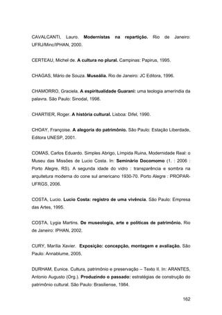 CAVALCANTI,        Lauro.   Modernistas   na   repartição.   Rio   de   Janeiro:
UFRJ/Minc/IPHAN, 2000.


CERTEAU, Michel de. A cultura no plural. Campinas: Papirus, 1995.


CHAGAS, Mário de Souza. Museália. Rio de Janeiro: JC Editora, 1996.


CHAMORRO, Graciela. A espiritualidade Guarani: uma teologia ameríndia da
palavra. São Paulo: Sinodal, 1998.


CHARTIER, Roger. A história cultural. Lisboa: Difel, 1990.


CHOAY, Françoise. A alegoria do patrimônio. São Paulo: Estação Liberdade,
Editora UNESP, 2001.


COMAS, Carlos Eduardo. Simples Abrigo, Límpida Ruina, Modernidade Real: o
Museu das Missões de Lucio Costa. In: Seminário Docomomo (1. : 2006 :
Porto Alegre, RS). A segunda idade do vidro : transparência e sombra na
arquitetura moderna do cone sul americano 1930-70. Porto Alegre : PROPAR-
UFRGS, 2006.


COSTA, Lucio. Lucio Costa: registro de uma vivência. São Paulo: Empresa
das Artes, 1995.


COSTA, Lygia Martins. De museologia, arte e políticas de patrimônio. Rio
de Janeiro: IPHAN, 2002.


CURY, Marília Xavier. Exposição: concepção, montagem e avaliação. São
Paulo: Annablume, 2005.


DURHAM, Eunice. Cultura, patrimônio e preservação – Texto II. In: ARANTES,
Antonio Augusto (Org.). Produzindo o passado: estratégias de construção do
patrimônio cultural. São Paulo: Brasiliense, 1984.


                                                                            162
 