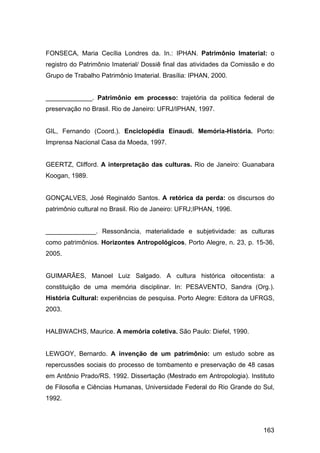 FONSECA, Maria Cecília Londres da. In.: IPHAN. Patrimônio Imaterial: o
registro do Patrimônio Imaterial/ Dossiê final das atividades da Comissão e do
Grupo de Trabalho Patrimônio Imaterial. Brasília: IPHAN, 2000.


_____________. Patrimônio em processo: trajetória da política federal de
preservação no Brasil. Rio de Janeiro: UFRJ/IPHAN, 1997.


GIL, Fernando (Coord.). Enciclopédia Einaudi. Memória-História. Porto:
Imprensa Nacional Casa da Moeda, 1997.


GEERTZ, Clifford. A interpretação das culturas. Rio de Janeiro: Guanabara
Koogan, 1989.


GONÇALVES, José Reginaldo Santos. A retórica da perda: os discursos do
patrimônio cultural no Brasil. Rio de Janeiro: UFRJ;IPHAN, 1996.


______________. Ressonância, materialidade e subjetividade: as culturas
como patrimônios. Horizontes Antropológicos, Porto Alegre, n. 23, p. 15-36,
2005.


GUIMARÃES, Manoel Luiz Salgado. A cultura histórica oitocentista: a
constituição de uma memória disciplinar. In: PESAVENTO, Sandra (Org.).
História Cultural: experiências de pesquisa. Porto Alegre: Editora da UFRGS,
2003.


HALBWACHS, Maurice. A memória coletiva. São Paulo: Diefel, 1990.


LEWGOY, Bernardo. A invenção de um patrimônio: um estudo sobre as
repercussões sociais do processo de tombamento e preservação de 48 casas
em Antônio Prado/RS. 1992. Dissertação (Mestrado em Antropologia). Instituto
de Filosofia e Ciências Humanas, Universidade Federal do Rio Grande do Sul,
1992.



                                                                          163
 