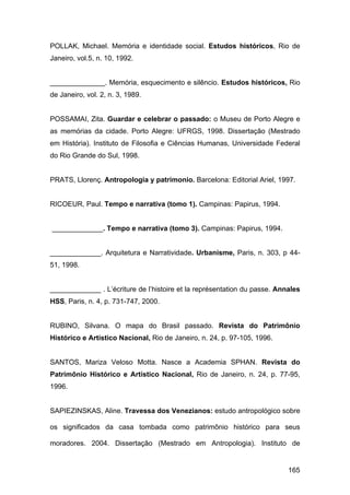 POLLAK, Michael. Memória e identidade social. Estudos históricos, Rio de
Janeiro, vol.5, n. 10, 1992.


______________. Memória, esquecimento e silêncio. Estudos históricos, Rio
de Janeiro, vol. 2, n. 3, 1989.


POSSAMAI, Zita. Guardar e celebrar o passado: o Museu de Porto Alegre e
as memórias da cidade. Porto Alegre: UFRGS, 1998. Dissertação (Mestrado
em História). Instituto de Filosofia e Ciências Humanas, Universidade Federal
do Rio Grande do Sul, 1998.


PRATS, Llorenç. Antropologia y patrimonio. Barcelona: Editorial Ariel, 1997.


RICOEUR, Paul. Tempo e narrativa (tomo 1). Campinas: Papirus, 1994.


_____________. Tempo e narrativa (tomo 3). Campinas: Papirus, 1994.


_____________. Arquitetura e Narratividade. Urbanisme, Paris, n. 303, p 44-
51, 1998.


_____________ . L’écriture de l’histoire et la représentation du passe. Annales
HSS, Paris, n. 4, p. 731-747, 2000.


RUBINO, Silvana. O mapa do Brasil passado. Revista do Patrimônio
Histórico e Artístico Nacional, Rio de Janeiro, n. 24, p. 97-105, 1996.


SANTOS, Mariza Veloso Motta. Nasce a Academia SPHAN. Revista do
Patrimônio Histórico e Artístico Nacional, Rio de Janeiro, n. 24, p. 77-95,
1996.


SAPIEZINSKAS, Aline. Travessa dos Venezianos: estudo antropológico sobre

os significados da casa tombada como patrimônio histórico para seus

moradores. 2004. Dissertação (Mestrado em Antropologia). Instituto de


                                                                           165
 