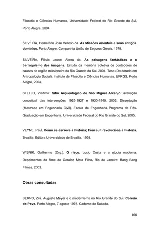 Filosofia e Ciências Humanas, Universidade Federal do Rio Grande do Sul,

Porto Alegre, 2004.



SILVEIRA, Hemetério José Velloso da. As Missões orientais e seus antigos
domínios. Porto Alegre: Companhia União de Seguros Gerais, 1979.


SILVEIRA, Flávio Leonel Abreu da. As paisagens fantásticas e o
barroquismo das imagens. Estudo da memória coletiva de contadores de
causos da região missioneira do Rio Grande do Sul. 2004. Tese (Doutorado em
Antropologia Social). Instituto de Filosofia e Ciências Humanas, UFRGS, Porto
Alegre, 2004.


STELLO, Vladimir. Sítio Arqueológico de São Miguel Arcanjo: avaliação

conceitual das intervenções 1925-1927 e 1930-1940. 2005. Dissertação

(Mestrado em Engenharia Civil). Escola de Engenharia. Programa de Pós-

Graduação em Engenharia, Universidade Federal do Rio Grande do Sul, 2005.



VEYNE, Paul. Como se escreve a história; Foucault revoluciona a história.

Brasília: Editora Universidade de Brasília, 1998.



WISNIK, Guilherme (Org.). O risco: Lucio Costa e a utopia moderna.

Depoimentos do filme de Geraldo Mota Filho. Rio de Janeiro: Bang Bang

Filmes, 2003.



Obras consultadas



BERND, Zila. Augusto Meyer e o modernismo no Rio Grande do Sul. Correio
do Povo. Porto Alegre, 7 agosto 1976. Caderno de Sábado.


                                                                         166
 