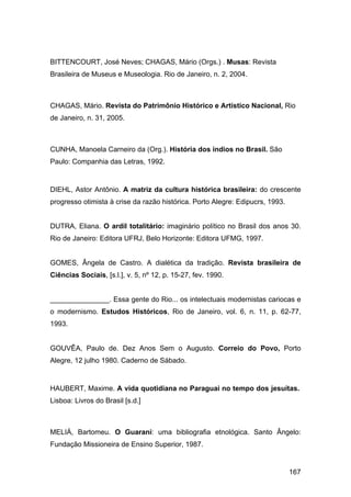 BITTENCOURT, José Neves; CHAGAS, Mário (Orgs.) . Musas: Revista
Brasileira de Museus e Museologia. Rio de Janeiro, n. 2, 2004.



CHAGAS, Mário. Revista do Patrimônio Histórico e Artístico Nacional, Rio
de Janeiro, n. 31, 2005.



CUNHA, Manoela Carneiro da (Org.). História dos índios no Brasil. São
Paulo: Companhia das Letras, 1992.


DIEHL, Astor Antônio. A matriz da cultura histórica brasileira: do crescente
progresso otimista à crise da razão histórica. Porto Alegre: Edipucrs, 1993.


DUTRA, Eliana. O ardil totalitário: imaginário político no Brasil dos anos 30.
Rio de Janeiro: Editora UFRJ, Belo Horizonte: Editora UFMG, 1997.


GOMES, Ângela de Castro. A dialética da tradição. Revista brasileira de
Ciências Sociais, [s.l.], v. 5, nº 12, p. 15-27, fev. 1990.


_______________. Essa gente do Rio... os intelectuais modernistas cariocas e
o modernismo. Estudos Históricos, Rio de Janeiro, vol. 6, n. 11, p. 62-77,
1993.


GOUVÊA, Paulo de. Dez Anos Sem o Augusto. Correio do Povo, Porto
Alegre, 12 julho 1980. Caderno de Sábado.


HAUBERT, Maxime. A vida quotidiana no Paraguai no tempo dos jesuítas.
Lisboa: Livros do Brasil [s.d.]



MELIÁ, Bartomeu. O Guarani: uma bibliografia etnológica. Santo Ângelo:
Fundação Missioneira de Ensino Superior, 1987.


                                                                               167
 