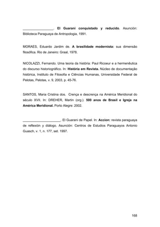 _________________. El Guaraní conquistado y reducido. Asunción:
Biblioteca Paraguaya de Antropologia, 1991.


MORAES, Eduardo Jardim de. A brasilidade modernista: sua dimensão
filosófica. Rio de Janeiro: Graal, 1978.


NICOLAZZI, Fernando. Uma teoria da história: Paul Ricoeur e a hermenêutica
do discurso historiográfico. In: História em Revista. Núcleo de documentação
histórica, Instituto de Filosofia e Ciências Humanas, Universidade Federal de
Pelotas, Pelotas, v. 9, 2003, p. 45-76.



SANTOS, Maria Cristina dos. Crença e descrença na América Meridional do
século XVII. In: DREHER, Martin (org.). 500 anos de Brasil e Igreja na
América Meridional. Porto Alegre: 2002.



_____________________. El Guarani de Papel. In: Accion: revista paraguaya
de reflexión y diálogo. Asunción: Centros de Estudios Paraguayos Antonio
Guasch, v. 1, n. 177, set. 1997.




                                                                         168
 