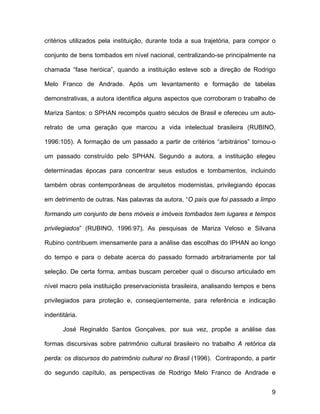 critérios utilizados pela instituição, durante toda a sua trajetória, para compor o

conjunto de bens tombados em nível nacional, centralizando-se principalmente na

chamada “fase heróica”, quando a instituição esteve sob a direção de Rodrigo

Melo Franco de Andrade. Após um levantamento e formação de tabelas

demonstrativas, a autora identifica alguns aspectos que corroboram o trabalho de

Mariza Santos: o SPHAN recompôs quatro séculos de Brasil e ofereceu um auto-

retrato de uma geração que marcou a vida intelectual brasileira (RUBINO,

1996:105). A formação de um passado a partir de critérios “arbitrários” tornou-o

um passado construído pelo SPHAN. Segundo a autora, a instituição elegeu

determinadas épocas para concentrar seus estudos e tombamentos, incluindo

também obras contemporâneas de arquitetos modernistas, privilegiando épocas

em detrimento de outras. Nas palavras da autora, “O país que foi passado a limpo

formando um conjunto de bens móveis e imóveis tombados tem lugares e tempos

privilegiados” (RUBINO, 1996:97). As pesquisas de Mariza Veloso e Silvana

Rubino contribuem imensamente para a análise das escolhas do IPHAN ao longo

do tempo e para o debate acerca do passado formado arbitrariamente por tal

seleção. De certa forma, ambas buscam perceber qual o discurso articulado em

nível macro pela instituição preservacionista brasileira, analisando tempos e bens

privilegiados para proteção e, conseqüentemente, para referência e indicação

indentitária.

       José Reginaldo Santos Gonçalves, por sua vez, propõe a análise das

formas discursivas sobre patrimônio cultural brasileiro no trabalho A retórica da

perda: os discursos do patrimônio cultural no Brasil (1996). Contrapondo, a partir

do segundo capítulo, as perspectivas de Rodrigo Melo Franco de Andrade e


                                                                                 9
 