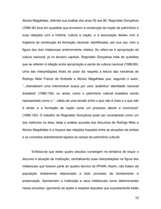 Aloísio Magalhães, delimita sua análise dos anos 30 aos 80. Reginaldo Gonçalves

(1996:36) toca em questões que envolvem a construção da noção de patrimônio e

suas relações com a história, cultura e nação, e a associação destes com a

trajetória da construção da formação nacional, identificadas, por sua vez, com a

figura dos dois intelectuais anteriormente citados. Ao referir-se à apropriação da

cultura nacional, já no terceiro capítulo, Reginaldo Gonçalves trata de questões

que se referem à relação entre apropriação e perda da cultura nacional (1996:89).

Uma das interpretações finais do autor diz respeito à leitura das narrativas de

Rodrigo Melo Franco de Andrade e Aloísio Magalhães que, segundo o autor,

“...dramatizam uma interminável busca por uma ‘autêntica’ identidade nacional

brasileira” (1996:138), ou ainda, como o patrimônio cultural brasileiro sendo

representado como o “...efeito de uma tensão entre o que não é mais e o que não

é ainda, e a formação da nação como um processo aberto e inconcluso”

(1996:139). O trabalho de Reginaldo Gonçalves pode ser considerado como um

dos melhores na área, dada a análise acurada dos discursos de Rodrigo Melo e

Aloísio Magalhães e a riqueza das relações traçadas entre as atuações de ambos

e os conceitos estreitamente ligados ao campo do patrimônio cultural.



      Enfatiza-se que estes quatro estudos convergem na tentativa de traçar o

discurso e atuação da instituição, centralizando suas interpretações na figura dos

intelectuais que fizeram parte do quadro técnico do IPHAN. Assim, não tratam da

população diretamente relacionada a todo processo de tombamento e

preservação. Apresentam a instituição e seus intelectuais como determinantes

nesse processo, ignorando as ações e reações daqueles que supostamente estão


                                                                               10
 