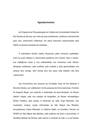 Agradecimentos



      Ao Programa de Pós-graduação em História da Universidade Federal do

Rio Grande do Sul que, por meio de seus professores, contribuiu imensamente

para meu crescimento intelectual. Ao apoio financeiro proporcionado pelo

CNPq no primeiro semestre do mestrado.



      À orientadora Sandra Jatahy Pesavento pelas inúmeras qualidades,

entre as quais destaco a interminável paciência com minhas “idas e vindas”,

sua inteligência ímpar e sua solidariedade nos momentos mais difíceis.

Obrigada, professora, pela acolhida, pelo cuidado e pela generosidade que

sempre teve comigo. Sem dúvida sem seu apoio este trabalho não teria

“sobrevivido”.



      Aos funcionários dos arquivos da Fundação Casa de Rui Barbosa e

Noronha Santos, por viabilizarem minha pesquisa de forma atenciosa. À família

de Augusto Meyer, por autorizar a duplicação da documentação. Ao Museu

Getúlio Vargas, pela rica coleção de fotografias, ao Museu Antropológico

Diretor Pestana, pelo acesso à entrevista de João Hugo Machado. Aos

moradores, amigos, quase informantes de São Miguel das Missões,

principalmente Carlos Machado. A Vladimir Stello, do Escritório Técnico do

IPHAN em São Miguel das Missões, pela cedência de fotos e documentos. A

Geraldina Batista de Oliveira, pelo carinho e amizade de mãe, e a sua família,
 