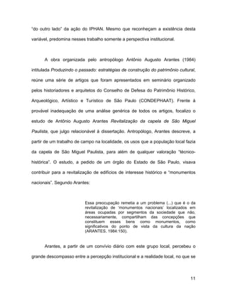 “do outro lado” da ação do IPHAN. Mesmo que reconheçam a existência desta

variável, predomina nesses trabalho somente a perspectiva institucional.



      A obra organizada pelo antropólogo Antônio Augusto Arantes (1984)

intitulada Produzindo o passado: estratégias de construção do patrimônio cultural,

reúne uma série de artigos que foram apresentados em seminário organizado

pelos historiadores e arquitetos do Conselho de Defesa do Patrimônio Histórico,

Arqueológico, Artístico e Turístico de São Paulo (CONDEPHAAT). Frente à

provável inadequação de uma análise genérica de todos os artigos, focalizo o

estudo de Antônio Augusto Arantes Revitalização da capela de São Miguel

Paulista, que julgo relacionável à dissertação. Antropólogo, Arantes descreve, a

partir de um trabalho de campo na localidade, os usos que a população local fazia

da capela de São Miguel Paulista, para além de qualquer valoração “técnico-

histórica”. O estudo, a pedido de um órgão do Estado de São Paulo, visava

contribuir para a revitalização de edifícios de interesse histórico e “monumentos

nacionais”. Segundo Arantes:



                          Essa preocupação remetia a um problema (...) que é o da
                          revitalização de ‘monumentos nacionais’ localizados em
                          áreas ocupadas por segmentos da sociedade que não,
                          necessariamente, compartilham das concepções que
                          constituem esses bens como monumentos, como
                          significativos do ponto de vista da cultura da nação
                          (ARANTES, 1984:150).


      Arantes, a partir de um convívio diário com este grupo local, percebeu o

grande descompasso entre a percepção institucional e a realidade local, no que se



                                                                               11
 