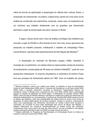 refere às formas de significação e apropriação do referido bem cultural. Assim, a

proposição de compreender, na prática, a lógica local, parece ser uma outra via de

análise da constituição dos patrimônios, acrescida, nesse caso, da experiência de

um indivíduo que trabalha diretamente com as questões que diariamente

permeiam a ação de preservação dos bens culturais no Brasil.



       A seguir, reduzo ainda mais o foco de análise e privilegio dois trabalhos que

vinculam a ação do IPHAN e o Rio Grande do Sul. Com isso, busco aproximar tais

pesquisas ao trabalho proposto, enfatizando o trabalho do antropólogo Flávio

Leonel Silveira, cuja tese trata especificamente de São Miguel das Missões10.



       A dissertação de mestrado de Bernardo Lewgoy (1992), intitulada A

invenção de um patrimônio: um estudo sobre as repercussões sociais do processo

do tombamento e preservação de 48 casas em Antônio Prado/RS11, parte de uma

perspectiva interessante. O conjunto arquitetônico e urbanístico de Antônio Prado

teve seu processo de tombamento aberto em 1987. Com um trabalho de campo


10
   Merecem destaque, mesmo sem análise mais detida, os trabalhos na área da Antropologia
Social de Aline Sapiezinskas (2004) sobre a Travessa dos Venezianos e o de Ceres Karam Brum
(2005) sobre o passado missioneiro vinculado ao Movimento Tradicionalista Gaúcho. Na
arquitetura, chamo a atenção para a pesquisa de Ana Lúcia Meira (2004) sobre a participação
popular na seleção do patrimônio em Porto Alegre. A dissertação do arquiteto Vladimir Stello
(2005), ainda que trate do IPHAN e Missões, restringe-se à análise dos critérios de intervenção nas
estruturas empreendidos nos remanescentes. A pesquisa de Claudete Boff (2005) estuda o acervo
do Museu das Missões a partir das possibilidades de análise formal do acervo como forma de
apreensão de estilos diferenciados de escultura (indígena, mestiço ou europeu), argumentando
sobre uma materialização dos hibridismos decorrentes do contato cultural entre europeus e
ameríndios. Se vinculado ao tema desta dissertação pelo acervo do Museu das Missões, o
trabalho distancia-se por centrar-se fundamentalmente na análise formal das estruturas,
mostrando-se muito mais próximo da área das Artes Visuais10 do que da História e não debater
qualquer atribuição associada à ação do IPHAN na coleta e estudo do acervo.
11
   Trabalho defendido no Programa de Pós-Graduação em Antropologia Social do Instituto de
Filosofia e Ciências Humanas da UFRGS, 1992.


                                                                                               12
 
