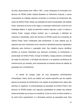 de peso, desenvolvido entre 1990 e 1991, o autor ultrapassa as entrevistas com

técnicos do IPHAN (então Instituto Brasileiro do Patrimônio Cultural), e busca

compreender os múltiplos aspectos envolvidos no processo de tombamento das

casas de Antônio Prado, desde sua aceitação por parte da população, até reações

hostis. Questiona de forma muito sagaz a construção institucional e local de uma

identidade italiana. A noção de patrimônio cultural, segundo o autor, é externa a

Antônio Prado. Lewgoy enfatiza também que a construção e definição de

memórias e identidades, tanto dos técnicos do IPHAN quanto dos moradores de

Antônio Prado, foram mobilizadas pelo tombamento. O autor salienta que os

aspectos que eram valorizados como memória e identidade possuíam significados

diferentes para técnicos e população local. Seu trabalho buscou identificar

também as diversas dimensões que estiveram envolvidas no tombamento e

preservação de Antônio Prado. A longo do trabalho, Lewgoy estuda a constituição

da noção de patrimônio, a formação dos técnicos e os aspectos constitutivos da

memória local, por exemplo, para compreender as diversas formas de relação da

população com o tombamento.



      O   estudo   de   Lewgoy   parte   de   uma   perspectiva   eminentemente

antropológica. Assim, fecha sua análise num recorte específico que diz respeito

apenas ao processo de tombamento e às reações da população local, sejam elas

positivas ou negativas. A contextualização da população de Antônio Prado e dos

técnicos do IPHAN propõe uma segunda possibilidade de análise das práticas

preservacionistas que envolve os moradores. O que se torna um tanto evidente, e

de certa forma questionável, é a vitimização extrema da população local. Esta


                                                                              13
 