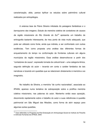 caracterização, aliás, parece tipificar os estudos sobre patrimônio cultural

realizados por antropólogos.



       A extensa tese de Flávio Silveira intitulada As paisagens fantásticas e o

barroquismo das imagens. Estudo da memória coletiva de contadores de causos

da região missioneira do Rio Grande do Sul12 apresenta um trabalho de

entnografia bastante interessante, de meu ponto de vista muito adequado, que

pode ser utilizado como fonte, ainda que indireta, e ser confrontado com outras

evidências. Tem como proposta uma análise das diferentes formas de

enquadramento do tempo na conformação de fronteiras culturais em alguns

municípios da região missioneira. Essa análise desenvolve-se a partir dos

“contadores de causo”, expressão tomada da cultural local – uma categoria êmica,

segundo definição do autor – levando em conta o caráter fantástico de tais

narrativas e tocando em questões que se relacionam diretamente à memória e ao

imaginário.



       No trabalho de Silveira, a memória “de cunho nacionalista”, associada ao

IPHAN, aparece numa tentativa de sobreposição sobre a prolífica memória

coletiva missioneira, nas palavras do autor. Mantenho então essa oposição,

discorrendo rapidamente sobre o trabalho do autor e suas referências à questão

patrimonial em São Miguel das Missões, como forma de abrir espaço para

algumas outras questões.

12
  Tese defendida no Programa de Pós-Graduação em Antropologia Social do Instituto de Filosofia
e Ciências Humanas da UFRGS, 2004.



                                                                                           14
 