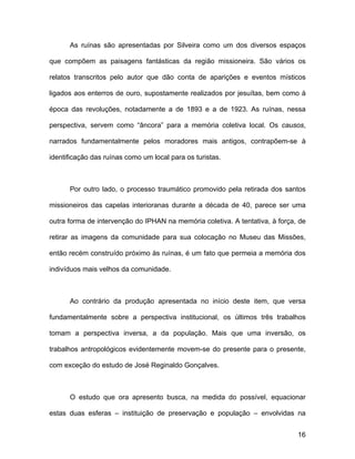 As ruínas são apresentadas por Silveira como um dos diversos espaços

que compõem as paisagens fantásticas da região missioneira. São vários os

relatos transcritos pelo autor que dão conta de aparições e eventos místicos

ligados aos enterros de ouro, supostamente realizados por jesuítas, bem como à

época das revoluções, notadamente a de 1893 e a de 1923. As ruínas, nessa

perspectiva, servem como “âncora” para a memória coletiva local. Os causos,

narrados fundamentalmente pelos moradores mais antigos, contrapõem-se à

identificação das ruínas como um local para os turistas.



      Por outro lado, o processo traumático promovido pela retirada dos santos

missioneiros das capelas interioranas durante a década de 40, parece ser uma

outra forma de intervenção do IPHAN na memória coletiva. A tentativa, à força, de

retirar as imagens da comunidade para sua colocação no Museu das Missões,

então recém construído próximo às ruínas, é um fato que permeia a memória dos

indivíduos mais velhos da comunidade.



      Ao contrário da produção apresentada no início deste item, que versa

fundamentalmente sobre a perspectiva institucional, os últimos três trabalhos

tomam a perspectiva inversa, a da população. Mais que uma inversão, os

trabalhos antropológicos evidentemente movem-se do presente para o presente,

com exceção do estudo de José Reginaldo Gonçalves.



      O estudo que ora apresento busca, na medida do possível, equacionar

estas duas esferas – instituição de preservação e população – envolvidas na


                                                                              16
 