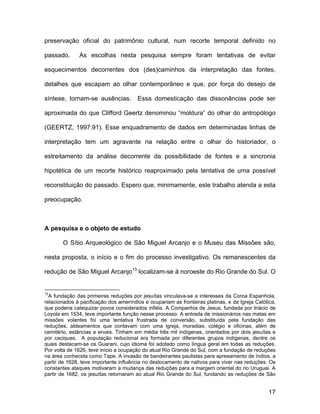 preservação oficial do patrimônio cultural, num recorte temporal definido no

passado.      As escolhas nesta pesquisa sempre foram tentativas de evitar

esquecimentos decorrentes dos (des)caminhos da interpretação das fontes,

detalhes que escapam ao olhar contemporâneo e que, por força do desejo de

síntese, tornam-se ausências.          Essa domesticação das dissonâncias pode ser

aproximada do que Clifford Geertz denominou “moldura” do olhar do antropólogo

(GEERTZ, 1997:91). Esse enquadramento de dados em determinadas linhas de

interpretação tem um agravante na relação entre o olhar do historiador, o

estreitamento da análise decorrente da possibilidade de fontes e a sincronia

hipotética de um recorte histórico reaproximado pela tentativa de uma possível

reconstituição do passado. Espero que, minimamente, este trabalho atenda a esta

preocupação.



A pesquisa e o objeto de estudo

       O Sítio Arqueológico de São Miguel Arcanjo e o Museu das Missões são,

nesta proposta, o início e o fim do processo investigativo. Os remanescentes da

redução de São Miguel Arcanjo13 localizam-se à noroeste do Rio Grande do Sul. O


13
  A fundação das primeiras reduções por jesuítas vinculava-se a interesses da Coroa Espanhola,
relacionados à pacificação dos ameríndios e ocupariam as fronteiras platinas, e da Igreja Católica,
que poderia catequizar povos considerados infiéis. A Companhia de Jesus, fundada por Inácio de
Loyola em 1534, teve importante função nesse processo. A entrada de missionários nas matas em
missões volantes foi uma tentativa frustrada de conversão, substituída pela fundação das
reduções, aldeamentos que contavam com uma igreja, moradias, colégio e oficinas, além de
cemitério, estâncias e ervais. Tinham em média três mil indígenas, orientados por dois jesuítas e
por caciques. A população reducional era formada por diferentes grupos indígenas, dentre os
quais destacam-se os Guarani, cujo idioma foi adotado como língua geral em todas as reduções.
Por volta de 1626, teve início a ocupação do atual Rio Grande do Sul, com a fundação de reduções
na área conhecida como Tape. A invasão de bandeirantes paulistas para apresamento de índios, a
partir de 1628, teve importante influência no deslocamento de nativos para viver nas reduções. Os
constantes ataques motivaram a mudança das reduções para a margem oriental do rio Uruguai. A
partir de 1682, os jesuítas retornaram ao atual Rio Grande do Sul, fundando as reduções de São


                                                                                               17
 