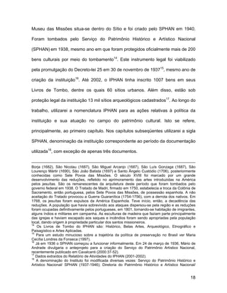 Museu das Missões situa-se dentro do Sítio e foi criado pelo SPHAN em 1940.

Foram tombados pelo Serviço do Patrimônio Histórico e Artístico Nacional

(SPHAN) em 1938, mesmo ano em que foram protegidos oficialmente mais de 200

bens culturais por meio do tombamento14. Este instrumento legal foi viabilizado

pela promulgação do Decreto-lei 25 em 30 de novembro de 193715, mesmo ano de

criação da instituição16. Até 2002, o IPHAN tinha inscrito 1007 bens em seus

Livros de Tombo, dentre os quais 60 sítios urbanos. Além disso, estão sob

proteção legal da instituição 13 mil sítios arqueológicos cadastrados17. Ao longo do

trabalho, utilizarei a nomenclatura IPHAN para as ações relativas à política da

instituição e sua atuação no campo do patrimônio cultural. Isto se refere,

principalmente, ao primeiro capítulo. Nos capítulos subseqüentes utilizarei a sigla

SPHAN, denominação da instituição correspondente ao período da documentação

utilizada18, com exceção de apenas três documentos.


Borja (1682), São Nicolau (1687), São Miguel Arcanjo (1687), São Luís Gonzaga (1687), São
Lourenço Mártir (1690), São João Batista (1697) e Santo Ângelo Custódio (1706), posteriormente
conhecidas como Sete Povos das Missões. O século XVIII foi marcado por um grande
desenvolvimento das reduções, refletido no aprimoramento das artes introduzidas na América
pelos jesuítas. São os remanescentes da arquitetura deste período que foram tombados pelo
governo federal em 1938. O Tratado de Madri, firmado em 1750, estabelecia a troca da Colônia de
Sacramento, então portuguesa, pelos Sete Povos das Missões, de possessão espanhola. A não
aceitação do Tratado provocou a Guerra Guaranítica (1754-1756), com a derrota dos nativos. Em
1768, os jesuítas foram expulsos da América Espanhola. Teve início, então, a decadência das
reduções. A população que havia sobrevivido aos ataques dispersou-se pela região e as reduções
foram ocupadas definitivamente pelos portugueses, em 1801, tornando-se habitação de imigrantes,
alguns índios e militares em campanha. As esculturas de madeira que faziam parte principalmente
das igrejas e haviam escapado aos saques e incêndios foram sendo apropriadas pela população
local, dando origem à propriedade particular dos santos missioneiros.
14
    Os Livros de Tombo do IPHAN são: Histórico, Belas Artes, Arqueológico, Etnográfico e
Paisagístico e Artes Aplicadas.
15
   Para um estudo minucioso sobre a trajetória da política de preservação no Brasil ver Maria
Cecília Londres da Fonseca (1997).
16
   Já em 1936 o SPHAN começou a funcionar informalmente. Em 24 de março de 1936, Mário de
Andrade divulgaria o anteprojeto para a criação do Serviço do Patrimônio Artístico Nacional,
recentemente publicado em Cavalcanti (2000:37-52).
17
   Dados extraídos do Relatório de Atividades do IPHAN (2001-2002).
18
   A denominação do Instituto foi modificada diversas vezes: Serviço do Patrimônio Histórico e
Artístico Nacional/ SPHAN (1937-1946); Diretoria do Patrimônio Histórico e Artístico Nacional/


                                                                                            18
 