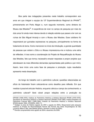 Boa parte das indagações presentes neste trabalho correspondem aos

anos em que integrei a equipe da 12ª Superintendência Regional do IPHAN19,

primeiramente em Porto Alegre e, num segundo momento, como diretora do

Museu das Missões20. A experiência de viver no campo de pesquisa por mais de

dois anos foi ainda mais intensa devido à relação estreita que passei a ter com as

ruínas de São Miguel Arcanjo e com o Museu das Missões. Esse cotidiano foi

responsável por guinadas expressivas na pesquisa, principalmente na forma de

tratamento do tema. Como mencionei no início da introdução, a grande quantidade

de pessoas que visitam o Sítio e o Museu impressionou-me e motivou uma série

de reflexões. A isso somo a coordenação do Projeto de Requalificação do Museu

das Missões, fato que tornou necessário ensaiar respostas e propor projetos que

atendessem às mais diferentes demandas (apresentadas pelo público e por mim).

Assim, teve início uma outra fase de pesquisa e produção, cujos resultados

apresento nesta dissertação.



       Ao longo do trabalho com o patrimônio cultural, questões relacionadas ao

ofício do historiador foram colocando-se como desafios para reflexão. Em que

medida é possível articular História, enquanto ciência e campo de conhecimento, e

patrimônio cultural? Será viável propor relações entre a produção do

DPHAN (1946-1970); Instituto do Patrimônio Histórico e Artístico Nacional/ IPHAN (1970-1979);
Secretaria do Patrimônio Histórico e Artístico Nacional/ SPHAN (1979-1990); Instituto Brasileiro do
Patrimônio Cultural/ IBPC (1990-1994); Instituto do Patrimônio Histórico e Artístico Nacional/
IPHAN (desde 1994). (PESSÔA, 2004:11)
19
   Estágio na área de História (agosto de 2001 a agosto de 2003). Responsável pela pesquisa
histórica no Projeto de Reconsolidação Parcial das Ruínas dos Sítios Arqueológicos de São
Lourenço Mártir e São João Batista (janeiro, fevereiro e março de 2004).
20
   Período compreendido entre agosto de 2004 a dezembro de 2006.


                                                                                               19
 