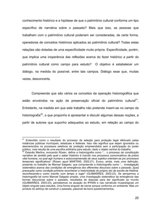 conhecimento histórico e a hipótese de que o patrimônio cultural conforma um tipo

específico de narrativa sobre o passado? Mais que isso, as pessoas que

trabalham com o patrimônio cultural poderiam ser consideradas, de certa forma,

operadoras de conceitos históricos aplicados ao patrimônio cultural? Todas estas

relações são dotadas de uma especificidade muito própria. Especificidade, porém,

que implica uma inoperância das reflexões acerca do fazer histórico a partir do

patrimônio cultural como campo para estudo?                  O objetivo é estabelecer um

diálogo, na medida do possível, entre tais campos. Diálogo esse que, muitas

vezes, desconcerta.



       Compreendo que são vários os conceitos da operação historiográfica que

estão envolvidos na ação de preservação oficial do patrimônio cultural21.

Entretanto, na medida em que este trabalho não pretende inserir-se no campo da

historiografia22, o que proponho é apresentar e discutir algumas dessas noções, a

partir de autores que suponho adequados ao estudo, em relação ao campo do




21
    Entendido como o resultado do processo de seleção para proteção legal efetivado pelas
instâncias públicas municipais, estaduais e federais. Isso não significa que sejam ignorados ou
desmerecidos os processos seletivos de proteção empreendidos sem a participação do poder
público, mas resulta de uma escolha arbitrária para estudo, dado o objeto central do trabalho.
22
   Estevão Martins, evocando Rüsen, define a historiografia como “... o processo da constituição
narrativa de sentido pelo qual o saber histórico é inscrito nos processos comunicativos da práxis
vital humana, na qual agir humano e autocompreensão de seus sujeitos orientam-se por processos
temporais significativos” (Rüsen apud MARTINS, 2002:21). Evoco, ainda, mais uma definição,
presente no trabalho de Manoel Salgado, que compreende a historiografia como “... investigação
sistemática acerca das condições de emergência dos diferentes discursos sobre o passado, [que]
pressupõe como condição primeira reconhecer a historicidade do próprio ato de escrita da História,
reconhecendo-o como inscrito num tempo e lugar” (GUIMARÃES, 2003:23). Se pensarmos a
historiografia tal como Manoel Salgado propõe, uma investigação sistemática da emergência das
formas discursivas sobre o passado, resultados de disputas para dar significado ao mundo
(GUIMARÃES, 2003:23), percebemos na atuação do IPHAN e nas narrativas museológicas um
objeto singular para estudos. Uma forma singular de narrar porque conforma um ambiente. Mas um
produto do esforço de construir o passado, passível de bons questionamentos.


                                                                                               20
 