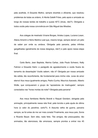 pela acolhida. A Eduardo Mothci, sempre divertido e eficiente, que resolveu

problemas de todas as ordens. A Hévila Gatelli Fróes, pelo apoio e amizade ao

longo de nossas tardes de trabalho a quase 40°C (divas, não?!). Obrigada a

todos vocês pela nossa convivência em São Miguel das Missões.



         Aos colegas de mestrado Viviane Borges, Aristeu Lopes, Luciana Losan,

Ailana Amorim e Nóris Martins Leal que, mesmo longe, sempre deram um jeito

de saber por onde eu andava. Obrigada pela parceria, pelas infinitas

gargalhadas (geralmente de nossa desgraça, não?) e pelo apoio nessa etapa

final.



         Carla Berto, Jean Baptista, Marina Cañas, João Paulo Schwerz, Kelly

Fahrion e Eduardo Hahn: o parágrafo de agradecimento a vocês ficaria do

tamanho da dissertação! Vocês sabem, não é? Obrigada por nossa amizade

tão sólida, tão reconfortante, tão fundamental para minha vida. Juras de amor

eterno! Aos meus igualmente amigos, Pedro Cunha, Maurício Azevedo, Alberto

Wolle, que compuseram o grupo de “apoiadores da madrugada”, sempre

conectados nas “horas mortas da noite”! Obrigada pela parceria!



         Aos meus familiares Marília Brandt e Raquel Giordani, obrigada pela

animação, principalmente nessa reta final, pela torcida e pela ajuda de última

hora (o valor do pendrive, certo?!). A Assunta velha de guerra, parceira

sempre, se foi antes de me ver mais corada! Finalmente, aos meus pais, Sonia

e Ricardo Bauer. Sem eles, nada feito. Tão amigos, tão preocupados, tão

animados, tão atenciosos, tão amorosos, sempre prontos a entrar nos 45
 