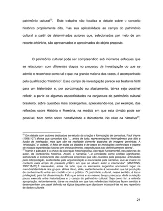 patrimônio cultural23.      Este trabalho não focaliza o debate sobre o conceito

histórico propriamente dito, mas sua aplicabilidade ao campo do patrimônio

cultural a partir de determinados autores que, selecionados por meio de um

recorte arbitrário, são apresentados e aproximados do objeto proposto.




       O patrimônio cultural pode ser compreendido sob inúmeros enfoques que

se relacionam com diferentes etapas no processo de investigação do que se

admite e reconhece como tal e que, na grande maioria das vezes, é acompanhado

pela qualificação “histórico”. Esse campo de investigação parece ser bastante fértil

para um historiador e, por aproximação ou afastamento, talvez seja possível

refletir, a partir de algumas especificidades na conjuntura do patrimônio cultural

brasileiro, sobre questões mais abrangentes, aproximando-nos, por exemplo, das

reflexões sobre História e Memória, na medida em que esta divisão pode ser

possível, bem como sobre narratividade e documento. No caso da narrativa24,




23
   Em debate com autores dedicados ao estudo da criação e formulação de conceitos, Paul Veyne
(1998:107) afirma que conceitos são “... antes de tudo, representações heterogêneas que dão a
ilusão da intelecção, mas que são na realidade somente espécies de imagens genéricas. A
‘revolução’, a ‘cidade’, é feita de todas as cidades e de todas as revoluções conhecidas e espera
de nossas experiências futuras um enriquecimento, estando para isso definitivamente aberta”.
24
   Narrar o passado é a chave da operação historiográfica, operação fundamental, nas palavras do
autor, da consciência histórica. Assim, a narrativa “...é concebida como síntese significante,
estruturada e estruturante das evidências empíricas que são reunidas pela pesquisa, articuladas
pela interpretação, sustentadas pela argumentação e enunciadas pela narrativa, que as insere no
contexto mais amplo do presente prático em que se situam autor e interlocutor” (MARTINS,
2002:18-20).É necessário, antes de tudo, que os elementos sugeridos encontrem lugar na
memória/identidade dos grupos. Antes disso, aliás, evidentemente é necessário que tal produção
de conhecimento entre em contato com o público. O patrimônio cultural, nesse sentido, é locus
privilegiado para tal disseminação. Fato que anima e ao mesmo tempo preocupa, dada a relação
pouco exercida entre historiadores e o campo do patrimônio cultural. Seja como for, a referida
apropriação, evidentemente, dá-se na medida em que tais referências históricas fazem sentido e
desempenham um papel definido na lógica daqueles que objetivam incorporá-las no seu repertório
de dados culturais



                                                                                              21
 
