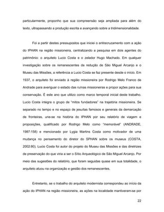 particularmente, proponho que sua compreensão seja ampliada para além do

texto, ultrapassando a produção escrita e avançando sobre a tridimensionalidade.



      Foi a partir destes pressupostos que iniciei o entrecruzamento com a ação

do IPHAN na região missioneira, centralizando a pesquisa em dois agentes do

patrimônio: o arquiteto Lucio Costa e o zelador Hugo Machado. Em qualquer

investigação sobre os remanescentes da redução de São Miguel Arcanjo e o

Museu das Missões, a referência a Lucio Costa se faz presente desde o início. Em

1937, o arquiteto foi enviado à região missioneira por Rodrigo Melo Franco de

Andrade para averiguar o estado das ruínas missioneiras e propor ações para sua

conservação. É este ano que utilizo como marco temporal inicial deste trabalho.

Lucio Costa integra o grupo de “mitos fundadores” na trajetória missioneira. Se

separado no tempo e no espaço de jesuítas famosos e generais da demarcação

de fronteiras, une-se na história do IPHAN por seu relatório de viagem e

proposições, qualificado por Rodrigo Melo como “memorável” (ANDRADE,

1987:158) e mencionado por Lygia Martins Costa como motivador de uma

mudança no pensamento do diretor do SPHAN sobre os museus (COSTA,

2002:80). Lucio Costa foi autor do projeto do Museu das Missões e das diretrizes

de preservação do que viria a ser o Sítio Arqueológico de São Miguel Arcanjo. Por

meio das sugestões do relatório, que foram seguidas quase em sua totalidade, o

arquiteto atuou na organização e gestão dos remanescentes.



      Entretanto, se o trabalho do arquiteto modernista correspondeu ao início da

ação do IPHAN na região missioneira, as ações na localidade mantiveram-se por


                                                                              22
 