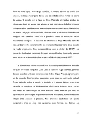 meio de outra figura. João Hugo Machado, o primeiro zelador do Museu das

Missões, dedicou a maior parte de sua vida ao cuidado com as ruínas e o acervo

do Museu. O contato com a figura de Hugo Machado foi inegável produto de

minha ação junto ao Museu das Missões e sua inserção no trabalho tornou-se

indispensável na medida em que a pesquisa tornava-se mais intensa. Na trajetória

do zelador, a ligação estreita com os remanescentes e o trabalho sistemático de

recepção dos visitantes somou-se à polêmica coleta de esculturas sacras

missioneiras na região. A ausência de referências a Hugo Machado, como foi

possível depreender posteriormente, era inversamente proporcional à sua atuação

na região missioneira. Sua correspondência com o diretor do SPHAN era

constante, detalhada e cuidadosa. O marco temporal final da dissertação baseou-

se na última carta do zelador utilizada como referência, com data de 1950.



      A problemática central da dissertação busca compreender em que medida e

por quais processos o arquiteto Lucio Costa e o zelador Hugo Machado, por meio

de suas atuações junto aos remanescentes de São Miguel Arcanjo, aproximaram-

se da operação historiográfica, associada, neste caso, ao patrimônio cultural.

Como pretendo indicar a seguir, o arquiteto e o zelador tiveram uma forma

particular de interpretar os remanescentes missioneiros. Atuaram, cada qual ao

seu modo, na conformação de uma narrativa sobre Missões por meio da

organização e preservação do patrimônio cultural missioneiro, numa interessante

relação entre passado e presente. Não proponho estabelecer um quadro

comparativo entre os dois, mas apresentar duas formas, ora distintas ora




                                                                             23
 