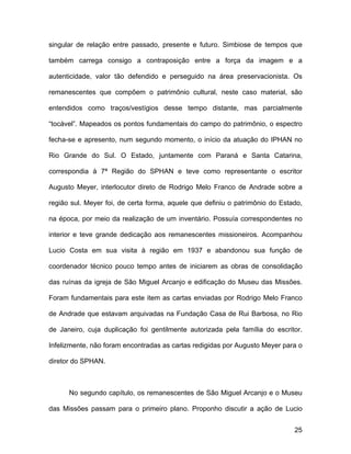 singular de relação entre passado, presente e futuro. Simbiose de tempos que

também carrega consigo a contraposição entre a força da imagem e a

autenticidade, valor tão defendido e perseguido na área preservacionista. Os

remanescentes que compõem o patrimônio cultural, neste caso material, são

entendidos como traços/vestígios desse tempo distante, mas parcialmente

“tocável”. Mapeados os pontos fundamentais do campo do patrimônio, o espectro

fecha-se e apresento, num segundo momento, o início da atuação do IPHAN no

Rio Grande do Sul. O Estado, juntamente com Paraná e Santa Catarina,

correspondia à 7ª Região do SPHAN e teve como representante o escritor

Augusto Meyer, interlocutor direto de Rodrigo Melo Franco de Andrade sobre a

região sul. Meyer foi, de certa forma, aquele que definiu o patrimônio do Estado,

na época, por meio da realização de um inventário. Possuía correspondentes no

interior e teve grande dedicação aos remanescentes missioneiros. Acompanhou

Lucio Costa em sua visita à região em 1937 e abandonou sua função de

coordenador técnico pouco tempo antes de iniciarem as obras de consolidação

das ruínas da igreja de São Miguel Arcanjo e edificação do Museu das Missões.

Foram fundamentais para este item as cartas enviadas por Rodrigo Melo Franco

de Andrade que estavam arquivadas na Fundação Casa de Rui Barbosa, no Rio

de Janeiro, cuja duplicação foi gentilmente autorizada pela família do escritor.

Infelizmente, não foram encontradas as cartas redigidas por Augusto Meyer para o

diretor do SPHAN.



      No segundo capítulo, os remanescentes de São Miguel Arcanjo e o Museu

das Missões passam para o primeiro plano. Proponho discutir a ação de Lucio


                                                                              25
 