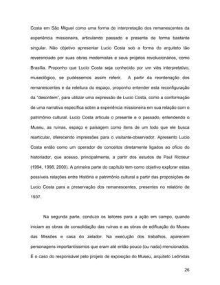 Costa em São Miguel como uma forma de interpretação dos remanescentes da

experiência missioneira, articulando passado e presente de forma bastante

singular. Não objetivo apresentar Lucio Costa sob a forma do arquiteto tão

reverenciado por suas obras modernistas e seus projetos revolucionários, como

Brasília. Proponho que Lucio Costa seja conhecido por um viés interpretativo,

museológico, se pudéssemos assim referir.         A partir da reordenação dos

remanescentes e da releitura do espaço, proponho entender esta reconfiguração

da “desordem”, para utilizar uma expressão de Lucio Costa, como a conformação

de uma narrativa específica sobre a experiência missioneira em sua relação com o

patrimônio cultural. Lucio Costa articula o presente e o passado, entendendo o

Museu, as ruínas, espaço e paisagem como itens de um todo que ele busca

rearticular, oferecendo impressões para o visitante-observador. Apresento Lucio

Costa então como um operador de conceitos diretamente ligados ao ofício do

historiador, que acesso, principalmente, a partir dos estudos de Paul Ricoeur

(1994, 1998, 2000). A primeira parte do capítulo tem como objetivo explorar estas

possíveis relações entre História e patrimônio cultural a partir das proposições de

Lucio Costa para a preservação dos remanescentes, presentes no relatório de

1937.



        Na segunda parte, conduzo os leitores para a ação em campo, quando

iniciam as obras de consolidação das ruínas e as obras de edificação do Museu

das Missões e casa do zelador. Na execução dos trabalhos, aparecem

personagens importantíssimos que eram até então pouco (ou nada) mencionados.

É o caso do responsável pelo projeto de exposição do Museu, arquiteto Leônidas


                                                                                26
 