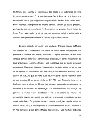 Cheferrino, que assinou a organização das peças e a elaboração de uma

linguagem museográfica. Ou a participação de Sérgio Buarque de Holanda, que

escreveu os textos que integravam a exposição em parceria com Aurélio Porto.

Hugo Machado, protagonista do terceiro capítulo, também já estava presente,

participando das obras na igreja. Todos atuaram na proposta interpretativa de

Lucio Costa, exercendo partes de seu planejamento global e viabilizando a

narrativa da experiência missioneira por meio do patrimônio cultural.



      No último capítulo, apresento Hugo Machado. Primeiro zelador do Museu

das Missões, foi o responsável pela coleta de quase todas as esculturas que

passaram a integrar seu acervo. Percorreu a região, utilizando-se das mais

variadas técnicas para “tirar”, conforme sua expressão, os santos missioneiros de

seus proprietários contemporâneos. Hugo acreditava que as peças deveriam

pertencer ao Museu das Missões. Agia em nome do poder federal com a certeza

de um técnico. Foi fundamental para este capítulo uma entrevista realizada com o

zelador em 1980, na qual ele narra suas incursões para a coleta do acervo, além

de sua correspondência com o diretor do SPHAN. Hugo Machado viveu com a

família na casa contígua ao Museu das Missões, atendendo pessoalmente os

visitantes e trabalhando na preservação dos remanescentes. Sua atuação foi

polêmica e muitas vezes identificada como a causadora de traumas na

comunidade devota aos santos que estavam em capelas comunitárias ou em

casas particulares. De qualquer forma, o zelador investigava, seguia pistas, ao

mesmo tempo em que emitia opiniões e formulava conceitos sobre o Museu e o

IPHAN. Coletando peças para o Museu das Missões, Hugo Machado trabalhou


                                                                              27
 